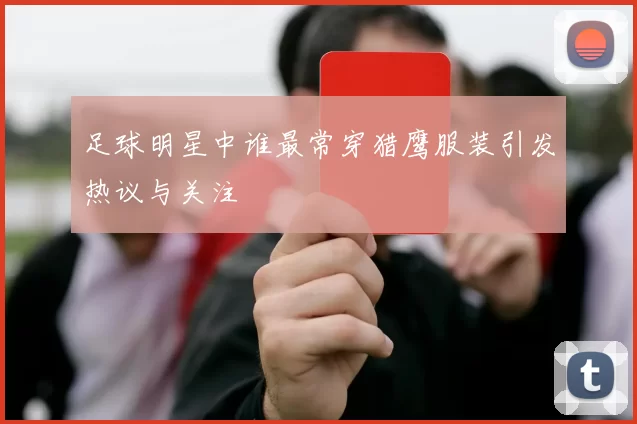足球明星中谁最常穿猎鹰服装引发热议与关注