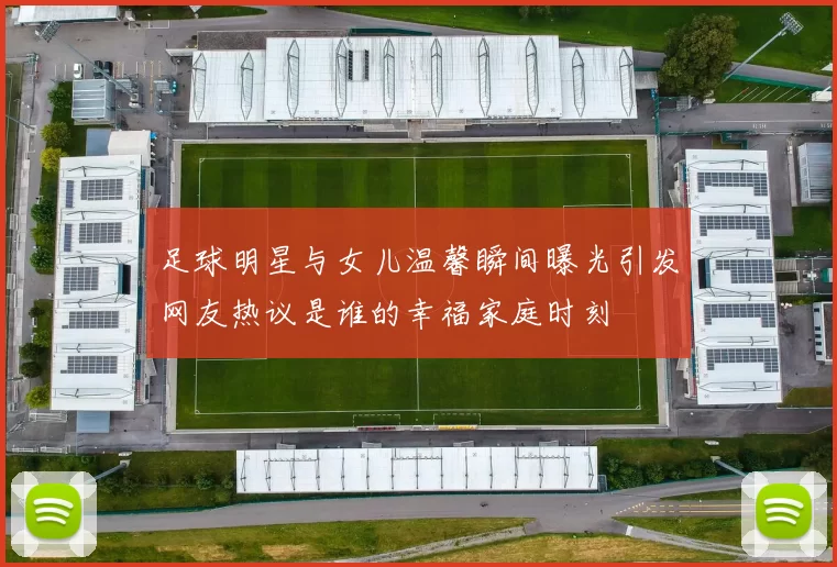 足球明星与女儿温馨瞬间曝光引发网友热议是谁的幸福家庭时刻