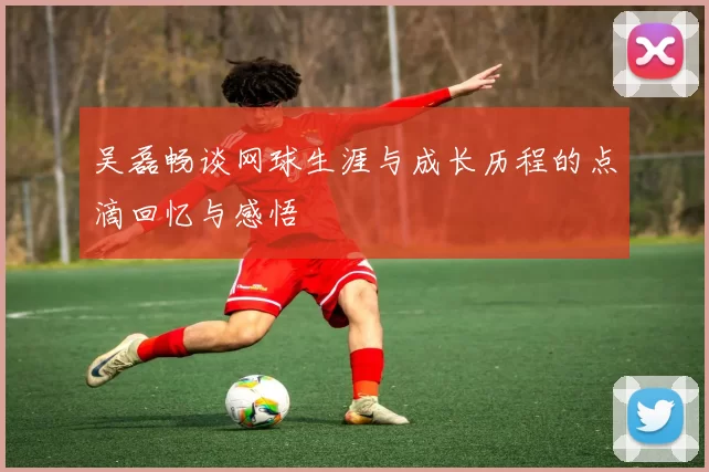 吴磊畅谈网球生涯与成长历程的点滴回忆与感悟