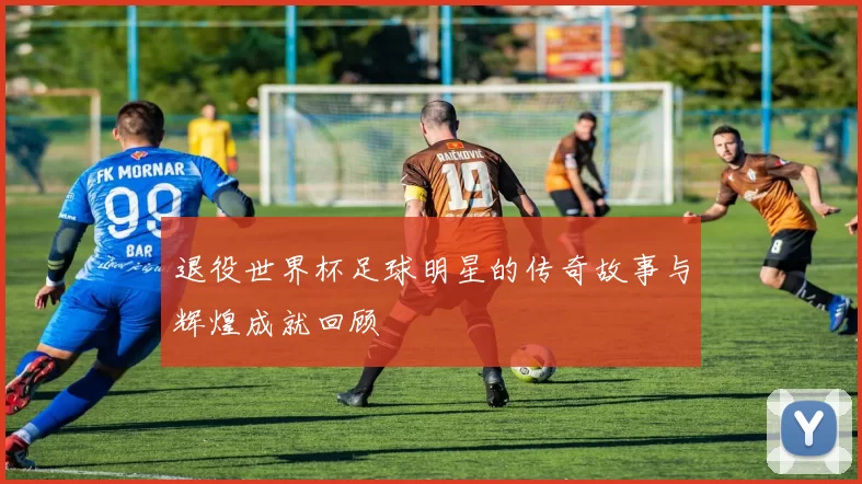 退役世界杯足球明星的传奇故事与辉煌成就回顾