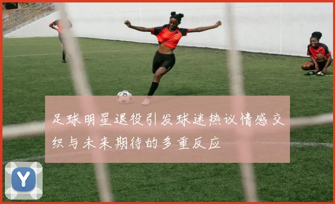 足球明星退役引发球迷热议情感交织与未来期待的多重反应