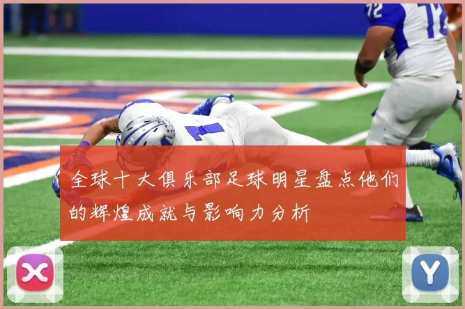 全球十大俱乐部足球明星盘点他们的辉煌成就与影响力分析
