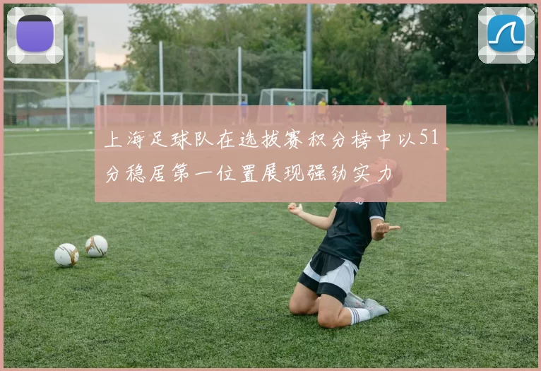 上海足球队在选拔赛积分榜中以51分稳居第一位置展现强劲实力