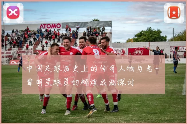 中国足球历史上的传奇人物与老一辈明星球员的辉煌成就探讨