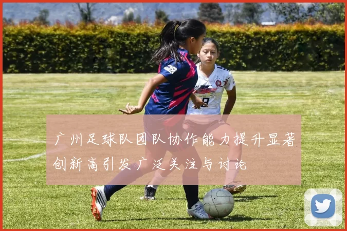 广州足球队团队协作能力提升显著创新高引发广泛关注与讨论