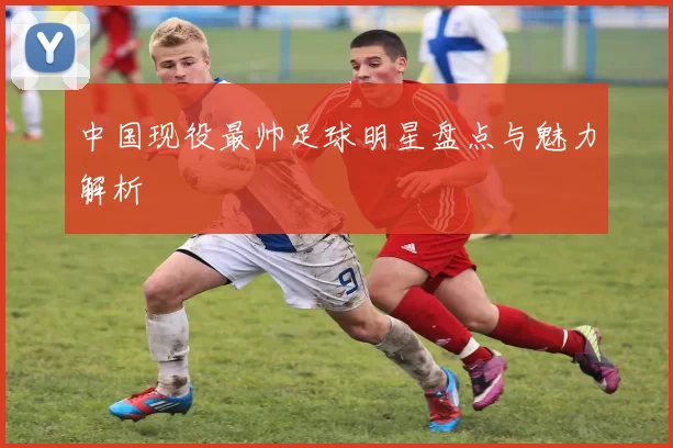中国现役最帅足球明星盘点与魅力解析