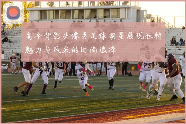 高冷背影头像男足球明星展现独特魅力与风采的时尚选择