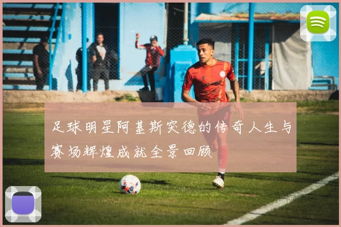 足球明星阿基斯突德的传奇人生与赛场辉煌成就全景回顾