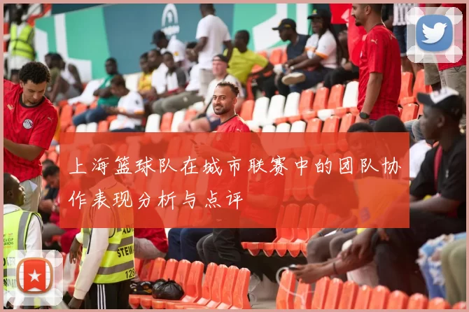 上海篮球队在城市联赛中的团队协作表现分析与点评