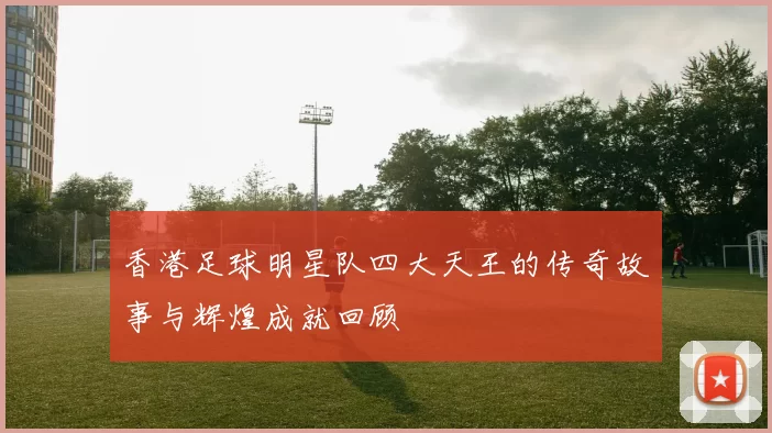 香港足球明星队四大天王的传奇故事与辉煌成就回顾