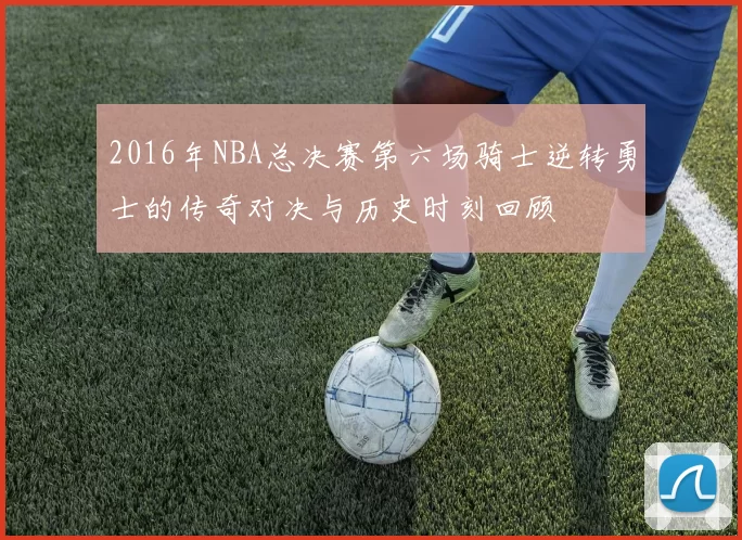 2016年NBA总决赛第六场骑士逆转勇士的传奇对决与历史时刻回顾