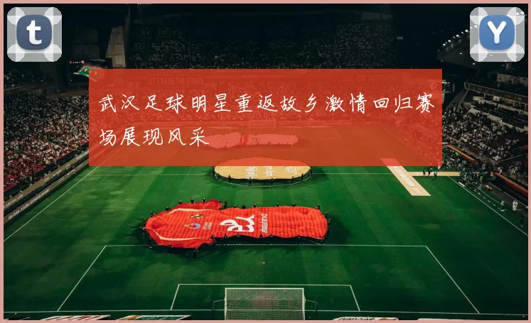 武汉足球明星重返故乡激情回归赛场展现风采