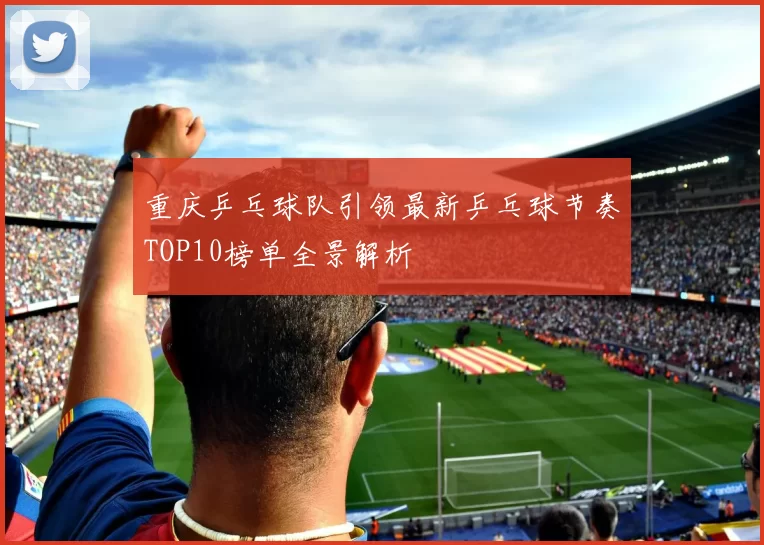 重庆乒乓球队引领最新乒乓球节奏TOP10榜单全景解析