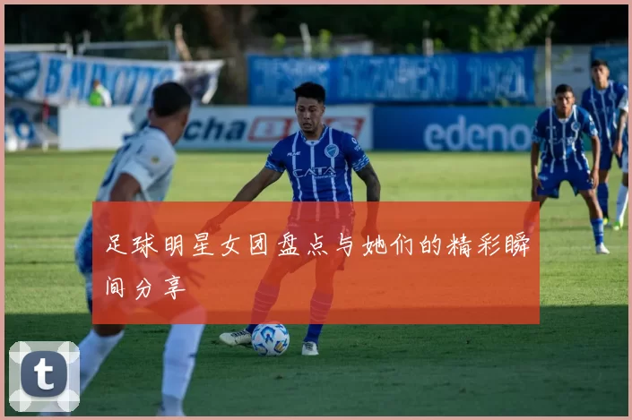 足球明星女团盘点与她们的精彩瞬间分享