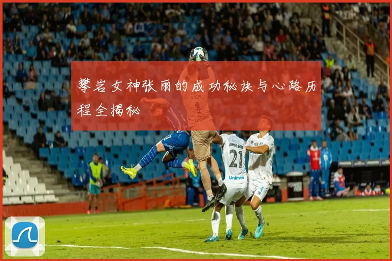 攀岩女神张丽的成功秘诀与心路历程全揭秘