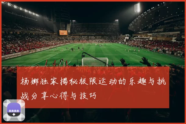 杨娜独家揭秘极限运动的乐趣与挑战分享心得与技巧