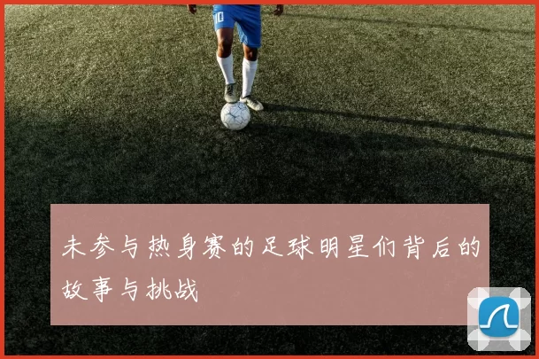 未参与热身赛的足球明星们背后的故事与挑战