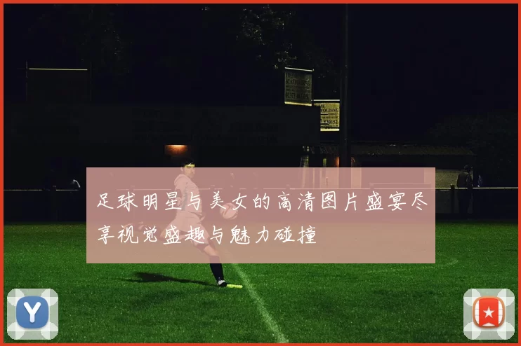足球明星与美女的高清图片盛宴尽享视觉盛趣与魅力碰撞