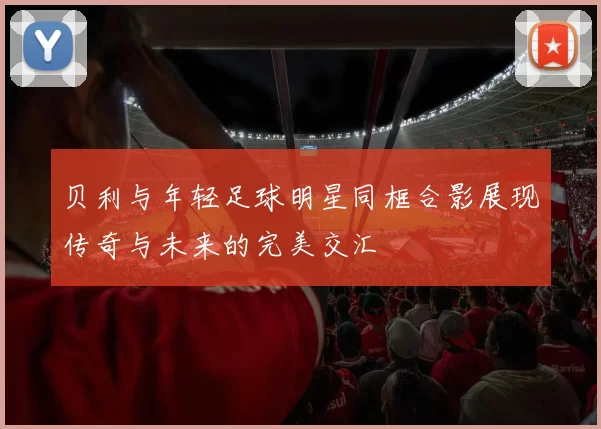 贝利与年轻足球明星同框合影展现传奇与未来的完美交汇