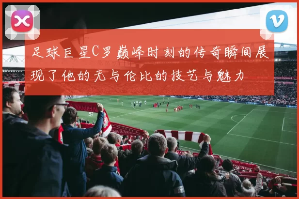 足球巨星C罗巅峰时刻的传奇瞬间展现了他的无与伦比的技艺与魅力