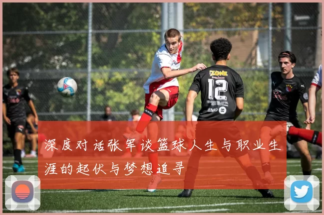 深度对话张军谈篮球人生与职业生涯的起伏与梦想追寻