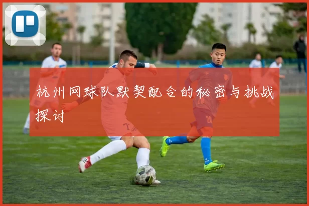 杭州网球队默契配合的秘密与挑战探讨