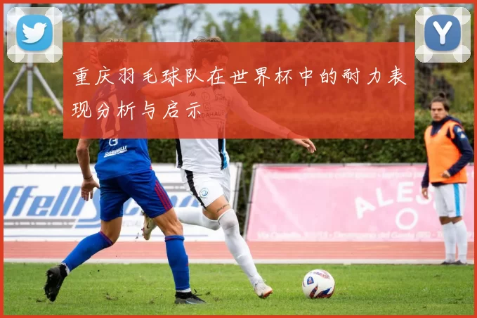 重庆羽毛球队在世界杯中的耐力表现分析与启示