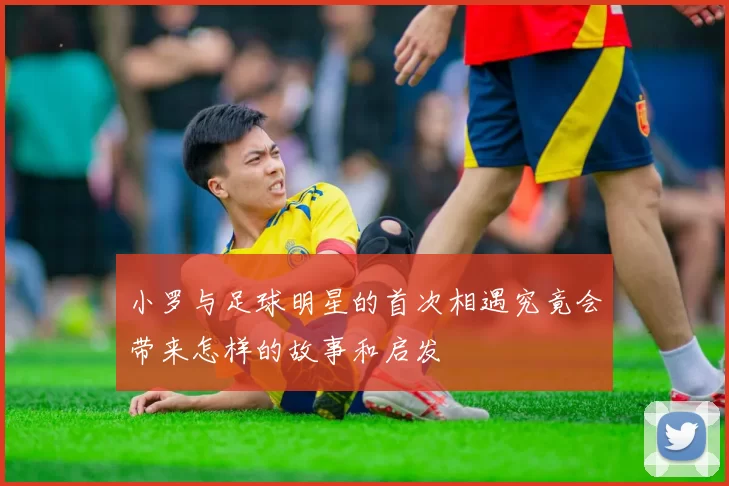 小罗与足球明星的首次相遇究竟会带来怎样的故事和启发