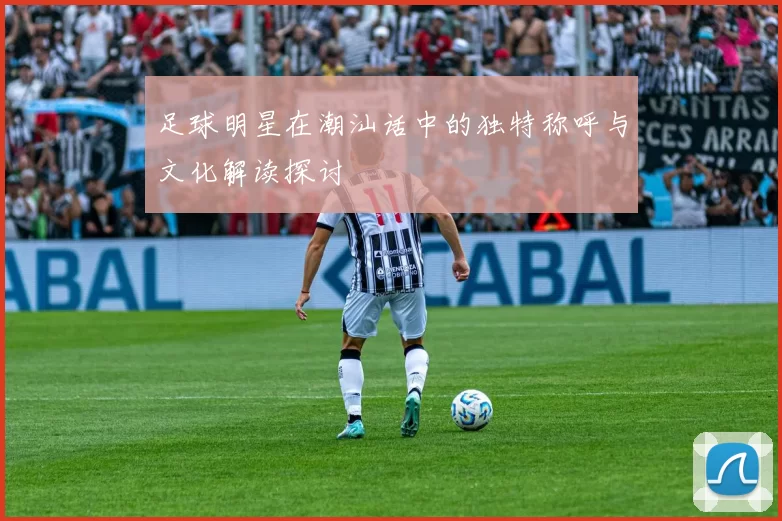 足球明星在潮汕话中的独特称呼与文化解读探讨