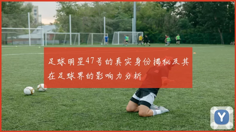 足球明星47号的真实身份揭秘及其在足球界的影响力分析