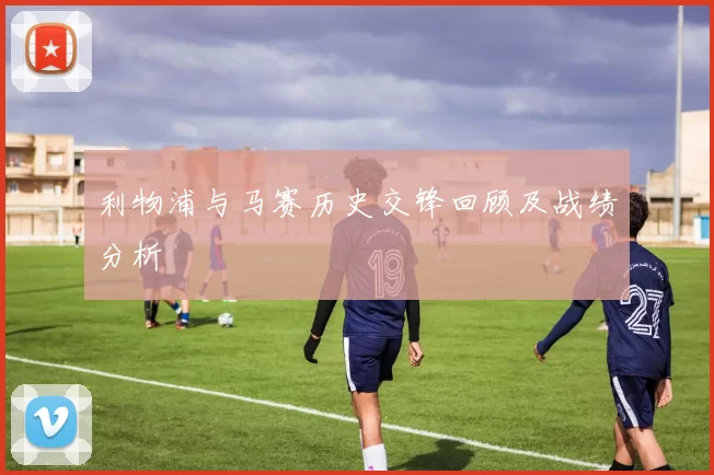 利物浦与马赛历史交锋回顾及战绩分析