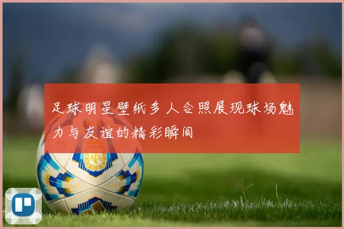 足球明星壁纸多人合照展现球场魅力与友谊的精彩瞬间