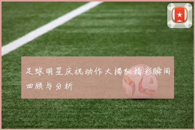 足球明星庆祝动作大揭秘精彩瞬间回顾与分析