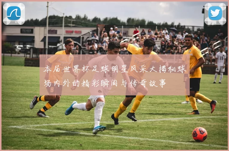 本届世界杯足球明星风采大揭秘球场内外的精彩瞬间与传奇故事