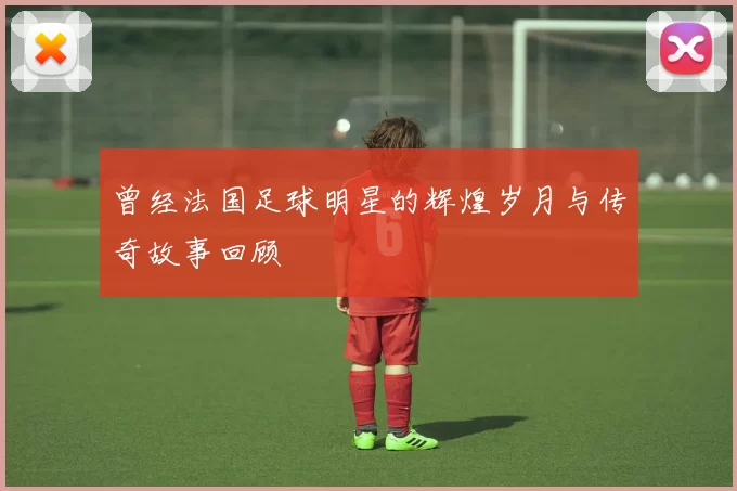 曾经法国足球明星的辉煌岁月与传奇故事回顾