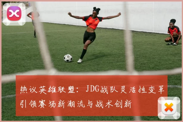 热议英雄联盟：JDG战队灵活性变革引领赛场新潮流与战术创新