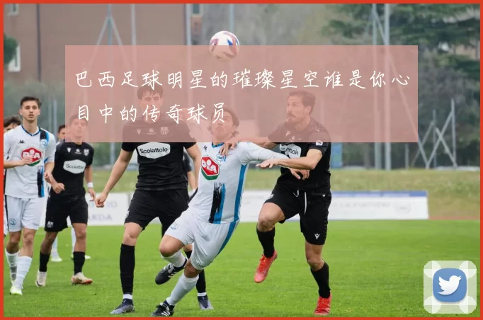 巴西足球明星的璀璨星空谁是你心目中的传奇球员