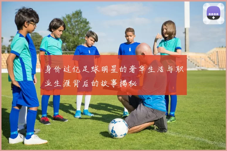 身价过亿足球明星的奢华生活与职业生涯背后的故事揭秘