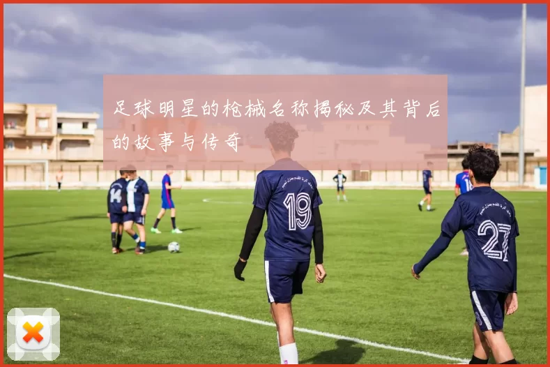 足球明星的枪械名称揭秘及其背后的故事与传奇