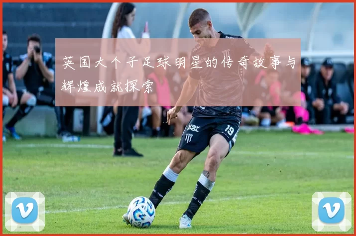 英国大个子足球明星的传奇故事与辉煌成就探索