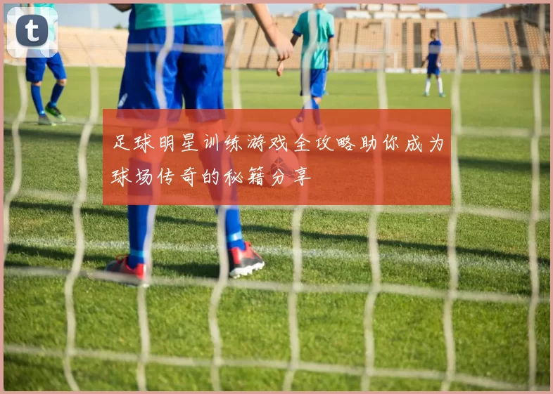 足球明星训练游戏全攻略助你成为球场传奇的秘籍分享