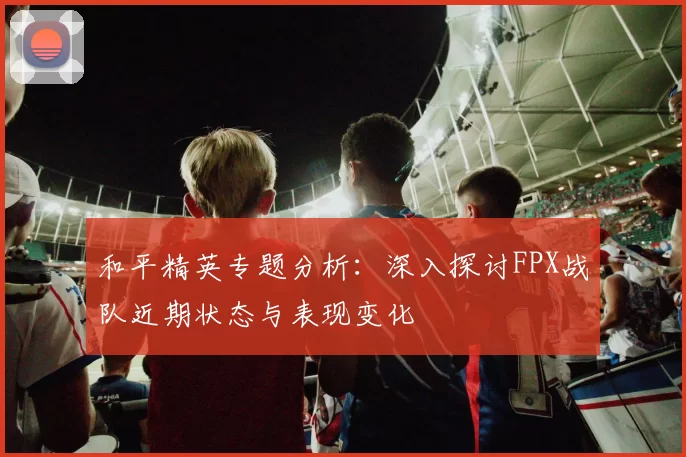 和平精英专题分析：深入探讨FPX战队近期状态与表现变化