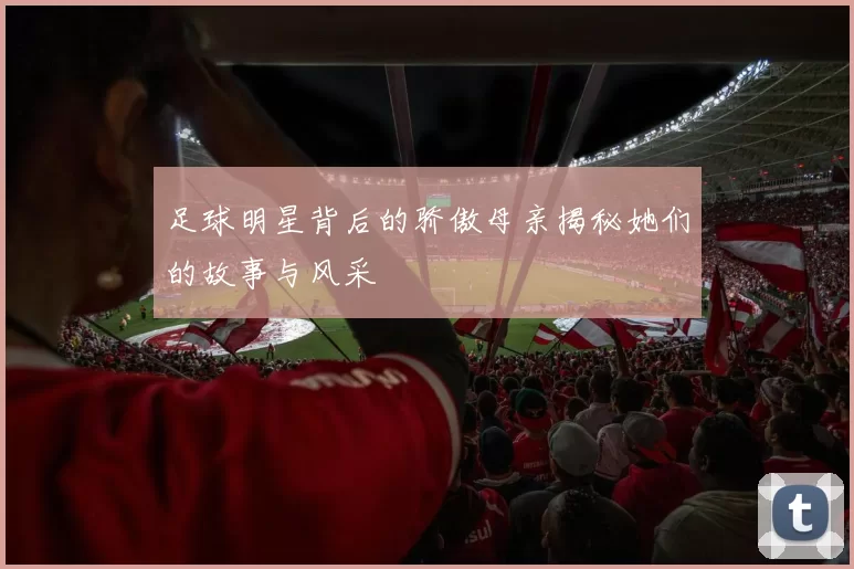 足球明星背后的骄傲母亲揭秘她们的故事与风采
