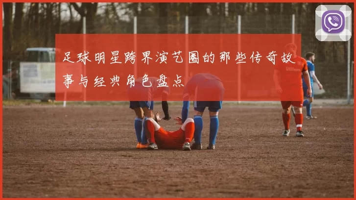 足球明星跨界演艺圈的那些传奇故事与经典角色盘点