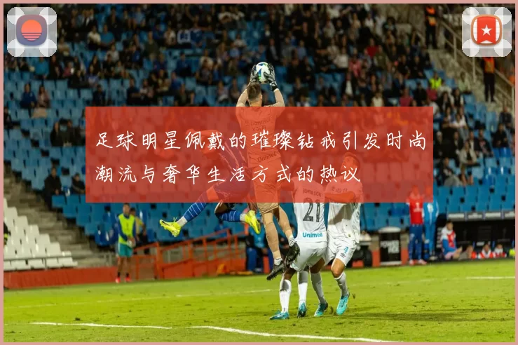 足球明星佩戴的璀璨钻戒引发时尚潮流与奢华生活方式的热议