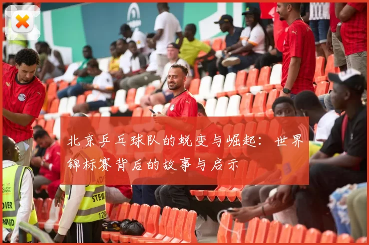 北京乒乓球队的蜕变与崛起：世界锦标赛背后的故事与启示
