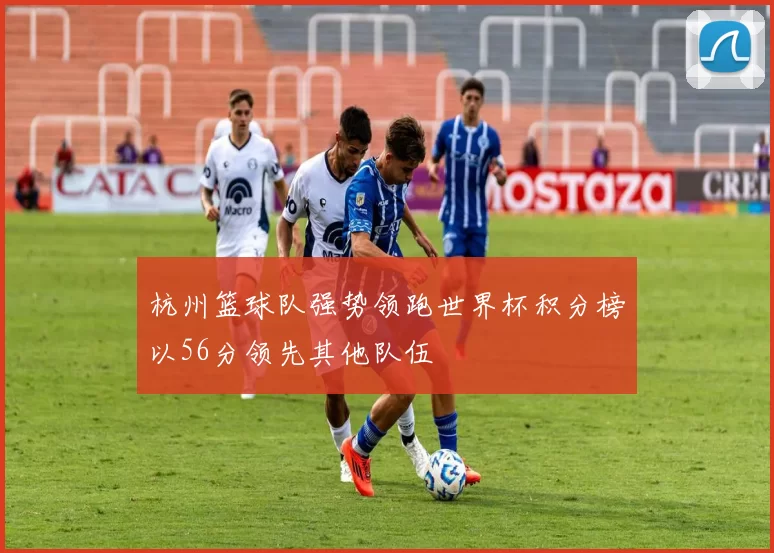 杭州篮球队强势领跑世界杯积分榜以56分领先其他队伍