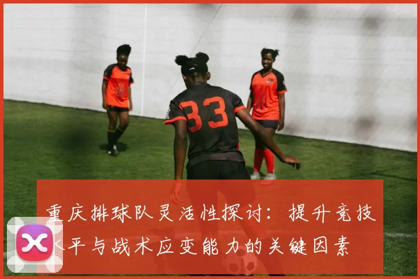 重庆排球队灵活性探讨：提升竞技水平与战术应变能力的关键因素