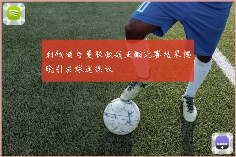 利物浦与曼联激战正酣比赛结果揭晓引发球迷热议