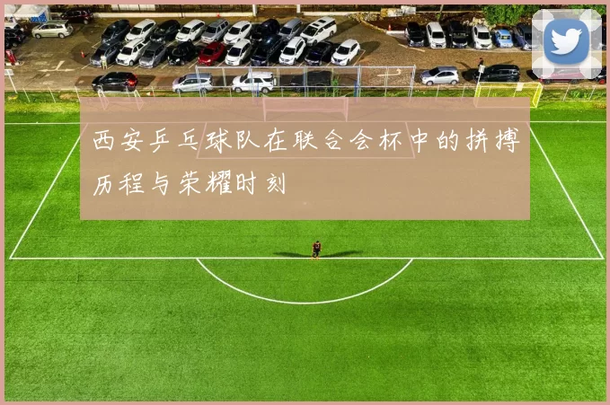 西安乒乓球队在联合会杯中的拼搏历程与荣耀时刻